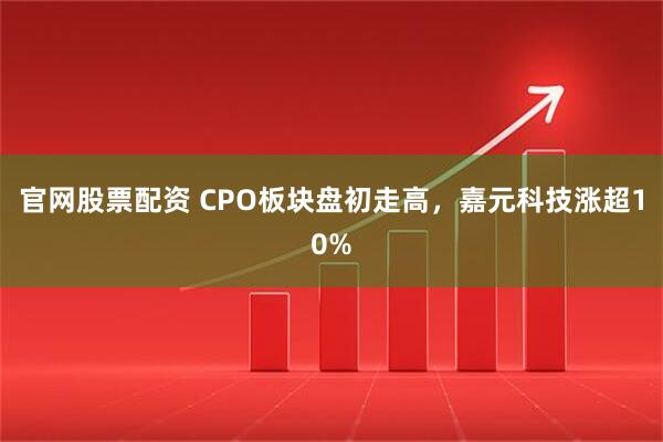 官网股票配资 CPO板块盘初走高，嘉元科技涨超10%