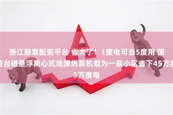 浙江股票配资平台 省大了！1度电可当5度用 国内首台磁悬浮离心式地源热泵机组为一座小区省下45万度电