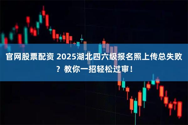 官网股票配资 2025湖北四六级报名照上传总失败？教你一招轻松过审！