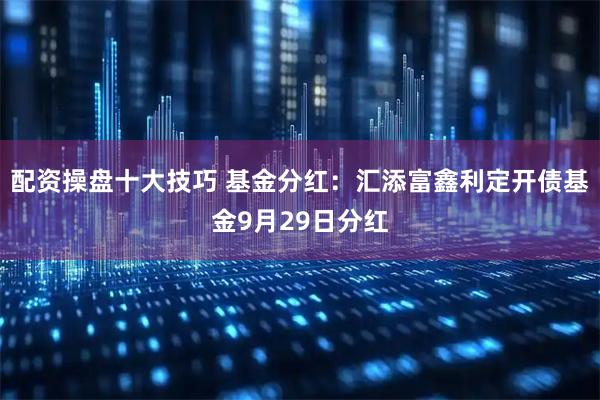 配资操盘十大技巧 基金分红：汇添富鑫利定开债基金9月29日分红