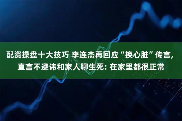 配资操盘十大技巧 李连杰再回应“换心脏”传言, 直言不避讳和家人聊生死: 在家里都很正常