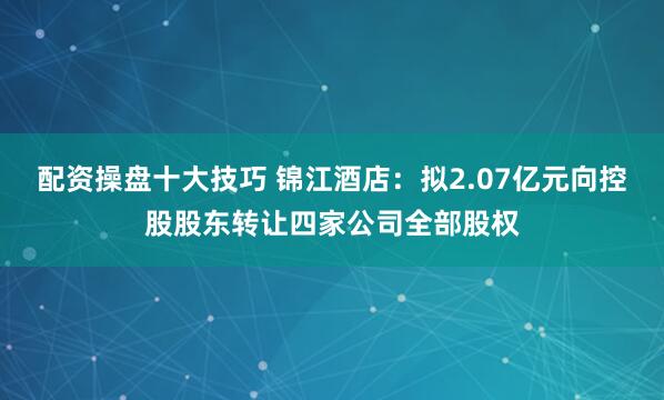 配资操盘十大技巧 锦江酒店：拟2.07亿元向控股股东转让四家公司全部股权