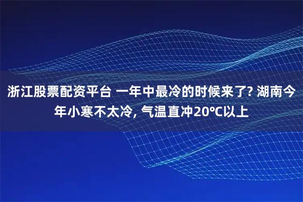 浙江股票配资平台 一年中最冷的时候来了? 湖南今年小寒不太冷, 气温直冲20℃以上