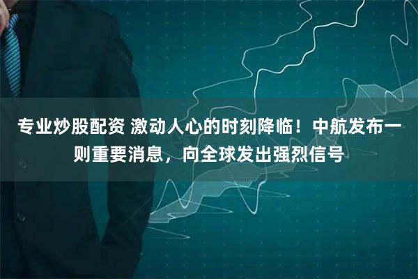 专业炒股配资 激动人心的时刻降临！中航发布一则重要消息，向全球发出强烈信号