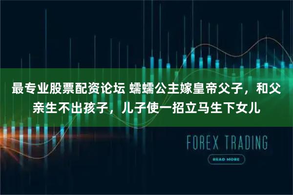 最专业股票配资论坛 蠕蠕公主嫁皇帝父子，和父亲生不出孩子，儿子使一招立马生下女儿