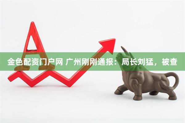 金色配资门户网 广州刚刚通报：局长刘猛，被查