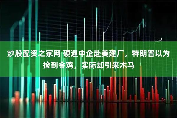 炒股配资之家网 硬逼中企赴美建厂，特朗普以为捡到金鸡，实际却引来木马