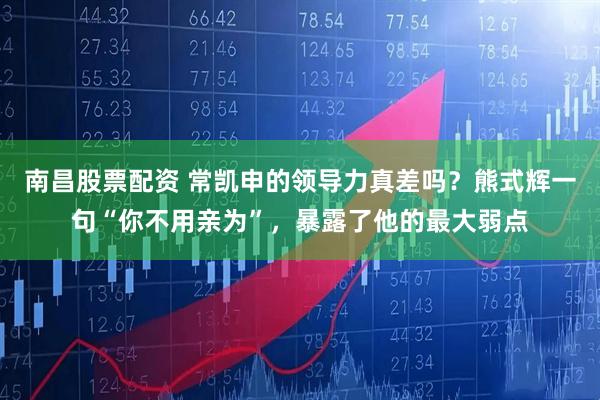 南昌股票配资 常凯申的领导力真差吗？熊式辉一句“你不用亲为”，暴露了他的最大弱点