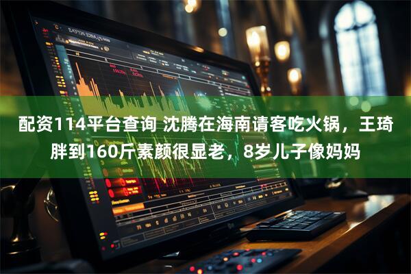 配资114平台查询 沈腾在海南请客吃火锅，王琦胖到160斤素颜很显老，8岁儿子像妈妈