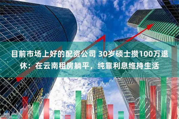 目前市场上好的配资公司 30岁硕士攒100万退休：在云南租房躺平，纯靠利息维持生活