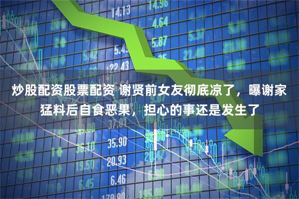 炒股配资股票配资 谢贤前女友彻底凉了，曝谢家猛料后自食恶果，担心的事还是发生了