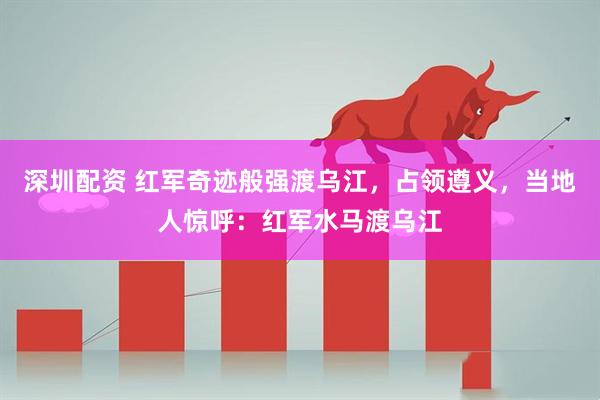 深圳配资 红军奇迹般强渡乌江，占领遵义，当地人惊呼：红军水马渡乌江
