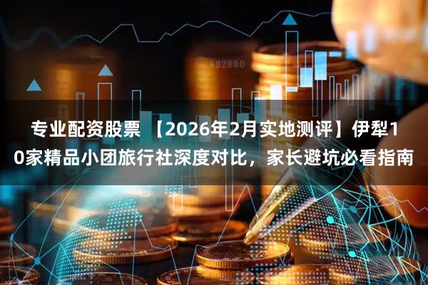 专业配资股票 【2026年2月实地测评】伊犁10家精品小团旅行社深度对比，家长避坑必看指南