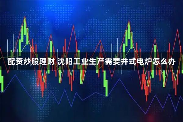 配资炒股理财 沈阳工业生产需要井式电炉怎么办