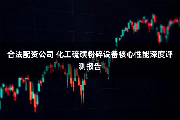 合法配资公司 化工硫磺粉碎设备核心性能深度评测报告